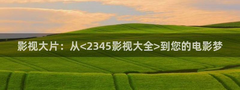 6080新视觉影院电影网：影视大片：从<2345影视大全>到您的电影梦
